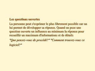  Les questions ouvertesLes questions ouvertes
 La personne peut s'exprimer le plus librement possible car onLa personne peut s'exprimer le plus librement possible car on
lui permet de développer sa réponse. Quand on pose unelui permet de développer sa réponse. Quand on pose une
question ouverte on influence au minimum la réponse pourquestion ouverte on influence au minimum la réponse pour
recueillir un maximum d'informations et de détailsrecueillir un maximum d'informations et de détails
 "Que pensez-vous de procédé?" "Comment trouvez-vous ce"Que pensez-vous de procédé?" "Comment trouvez-vous ce
logiciel?"logiciel?"
 