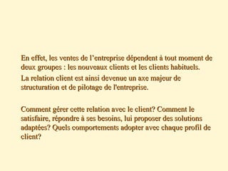 En effet, les ventes de l’entreprise dépendent à tout moment deEn effet, les ventes de l’entreprise dépendent à tout moment de
deux groupes : les nouveaux clients et les clients habituels.deux groupes : les nouveaux clients et les clients habituels.
La relation client est ainsi devenue un axe majeur deLa relation client est ainsi devenue un axe majeur de
structuration et de pilotage de l'entreprise.structuration et de pilotage de l'entreprise.
Comment gérer cette relation avec le client? Comment leComment gérer cette relation avec le client? Comment le
satisfaire, répondre à ses besoins, lui proposer des solutionssatisfaire, répondre à ses besoins, lui proposer des solutions
adaptées? Quels comportements adopter avec chaque profil deadaptées? Quels comportements adopter avec chaque profil de
client?client?
 