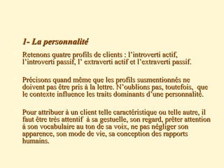  1- La personnalité1- La personnalité
 Retenons quatre profils de clients : l’introverti actif,Retenons quatre profils de clients : l’introverti actif,
l’introverti passif, l’ extraverti actif et l’extraverti passif.l’introverti passif, l’ extraverti actif et l’extraverti passif.
 Précisons quand même que les profils susmentionnés nePrécisons quand même que les profils susmentionnés ne
doivent pas être pris à la lettre. N’oublions pas, toutefois, quedoivent pas être pris à la lettre. N’oublions pas, toutefois, que
le contexte influence les traits dominants d’une personnalité.le contexte influence les traits dominants d’une personnalité.
 Pour attribuer à un client telle caractéristique ou telle autre, ilPour attribuer à un client telle caractéristique ou telle autre, il
faut être très attentif à sa gestuelle, son regard, prêter attentionfaut être très attentif à sa gestuelle, son regard, prêter attention
à son vocabulaire au ton de sa voix, ne pas négliger sonà son vocabulaire au ton de sa voix, ne pas négliger son
apparence, son mode de vie, sa conception des rapportsapparence, son mode de vie, sa conception des rapports
humains.humains.
 