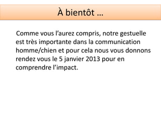 À bientôt …

Comme vous l’aurez compris, notre gestuelle
est très importante dans la communication
homme/chien et pour cela nous vous donnons
rendez vous le 5 janvier 2013 pour en
comprendre l’impact.
 