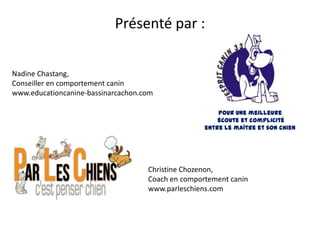 Présenté par :

Nadine Chastang,
Conseiller en comportement canin
www.educationcanine-bassinarcachon.com

                                                       Pour une meilleure
                                                       écoute et complicité
                                                   entre le maître et son chien




                                    Christine Chozenon,
                                    Coach en comportement canin
                                    www.parleschiens.com
 