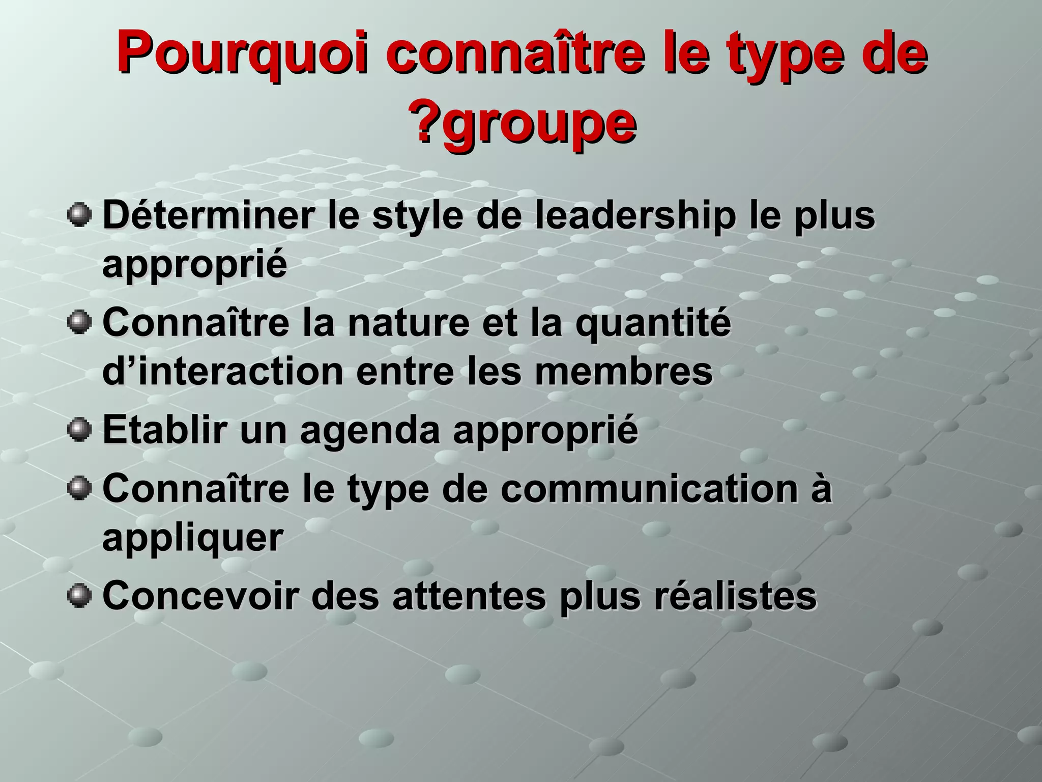 Pourquoi connaître le type de
          ?groupe
Déterminer le style de leadership le plus
approprié
Connaître la nature et la quantité
d’interaction entre les membres
Etablir un agenda approprié
Connaître le type de communication à
appliquer
Concevoir des attentes plus réalistes
 