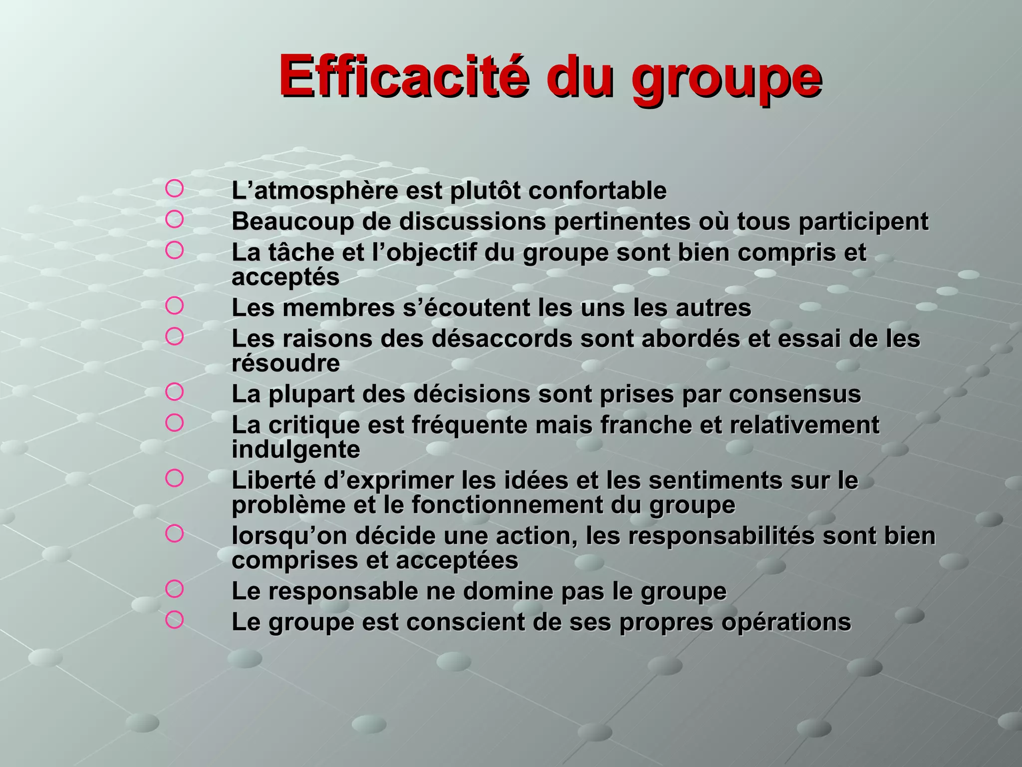 Efficacité du groupe
   L’atmosphère est plutôt confortable
   Beaucoup de discussions pertinentes où tous participent
   La tâche et l’objectif du groupe sont bien compris et
    acceptés
   Les membres s’écoutent les uns les autres
   Les raisons des désaccords sont abordés et essai de les
    résoudre
   La plupart des décisions sont prises par consensus
   La critique est fréquente mais franche et relativement
    indulgente
   Liberté d’exprimer les idées et les sentiments sur le
    problème et le fonctionnement du groupe
   lorsqu’on décide une action, les responsabilités sont bien
    comprises et acceptées
   Le responsable ne domine pas le groupe
   Le groupe est conscient de ses propres opérations
 