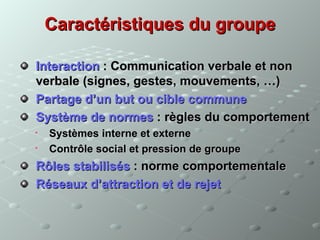 Caractéristiques du groupe

Interaction : Communication verbale et non
verbale (signes, gestes, mouvements, …)
Partage d’un but ou cible commune
Système de normes : règles du comportement
   Systèmes interne et externe
   Contrôle social et pression de groupe
Rôles stabilisés : norme comportementale
Réseaux d’attraction et de rejet
 