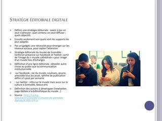STRATÉGIE ÉDITORIALE DIGITALE
 Définir une stratégie éditoriale : savoir à qui on
veut s’adresser; quel contenu on veut diffuser ;
quels objectifs
 Ensuite seulement voir quels sont les supports les
plus adaptés
 Pas un gadget, une nécessité pour émerger sur les
réseaux sociaux, pour capter l’attention
 Stratégie éditoriale du musée de Grenoble :
renforcer présence sur Facebook et Twitter; sortir
de l’image du « musée-cathédrale » pour image
d’un musée lieu d’échanges
 Définition d’une ligne éditoriale : dévoiler autre
chose au public que la communication
institutionnelle
 -sur facebook : vie du musée, coulisses, œuvre,
anectode tous les jeudi, rythme de publication
défini à 5 post par semaine
 - sur twitter : infos sur le musée mais aussi sur la
culture à Grenoble, beaux arts
 Définition des actions à développer (newlsetter,
page dédiée à la bibliothèque du musée…)
 Source : http://cyclop-
editorial.fr/2014/04/17/musee-de-grenoble-
digitale/#.VXXr-EYt-io
 