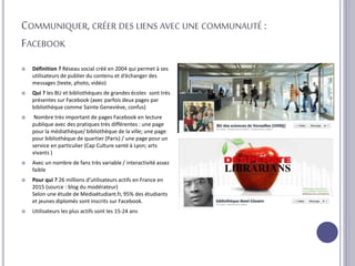 COMMUNIQUER, CRÉER DES LIENS AVEC UNE COMMUNAUTÉ :
FACEBOOK
 Définition ? Réseau social créé en 2004 qui permet à ses
utilisateurs de publier du contenu et d’échanger des
messages (texte, photo, vidéo)
 Qui ? les BU et bibliothèques de grandes écoles sont très
présentes sur Facebook (avec parfois deux pages par
bibliothèque comme Sainte Geneviève, confus)
 Nombre très important de pages Facebook en lecture
publique avec des pratiques très différentes : une page
pour la médiathèque/ bibliothèque de la ville; une page
pour bibliothèque de quartier (Paris) / une page pour un
service en particulier (Cap Culture santé à Lyon; arts
vivants )
 Avec un nombre de fans très variable / interactivité assez
faible
 Pour qui ? 26 millions d’utilisateurs actifs en France en
2015 (source : blog du modérateur)
Selon une étude de Mediaétudiant.fr, 95% des étudiants
et jeunes diplomés sont inscrits sur Facebook.
 Utilisateurs les plus actifs sont les 15-24 ans
 