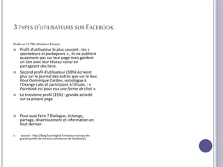 3 TYPES D’UTILISATEURS SUR FACEBOOK
Etude sur 12 700 utilisateurs français
 Profil d’utilisateur le plus courant : les «
spectateurs et partageurs » , ils ne publient
quasiment pas sur leur page mais gardent
un lien avec leur réseau social en
partageant des liens.
 Second profil d’utilisateur (30%) écrivent
plus sur le journal des autres que sur le leur.
Pour Dominique Cardon, sociologue à
l’Orange Labs et participant à l’étude, : «
Facebook est pour eux une forme de chat ».
 Le troisième profil (15%) : grande activité
sur sa propre page
 Pour quoi faire ? Dialogue, échange,
partage, divertissement et information en
tout dernier.
 (source : http://blog.futurdigital.fr/reseaux-sociaux-les-
grands-profils-de-francais-utilisateurs-de-facebook/)
 