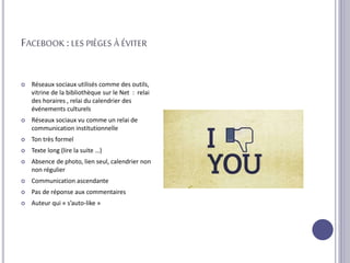 FACEBOOK :LES PIÈGES À ÉVITER
 Réseaux sociaux utilisés comme des outils,
vitrine de la bibliothèque sur le Net : relai
des horaires , relai du calendrier des
événements culturels
 Réseaux sociaux vu comme un relai de
communication institutionnelle
 Ton très formel
 Texte long (lire la suite …)
 Absence de photo, lien seul, calendrier non
non régulier
 Communication ascendante
 Pas de réponse aux commentaires
 Auteur qui « s’auto-like »
 