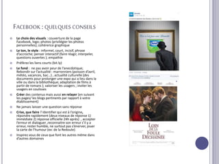 FACEBOOK :QUELQUES CONSEILS
 Le choix des visuels : couverture de la page
Facebook, logo; photos (privilégier les photos
personnelles); cohérence graphique
 Le ton, le style : informel, court, incisif, phrase
d’accroche; penser interactif (faire réagir, interpeler,
questions ouvertes ); empathie
 Préférez les liens courts (bit.ly)
 Le fond : ne pas avoir peur de l’anecdotique;
Rebondir sur l’actualité : marronniers (poisson d’avril,
météo, vacances, bac…) , actualité culturelle (des
documents pour prolonger une expo qui a lieu dans la
ville ou dans la bibliothèque; adaptation de films à
partir de romans ); valoriser les usagers ; inviter les
usagers en coulisses
 Créer des contenus mais aussi en relayer (en suivant
les pages/ les blogs pertinents par rapport à votre
établissement)
 Ne jamais laisser une question sans réponse
 Crise, que faire ? Identifier qui est à l’origine,
répondre rapidement (deux niveaux de réponse 1)
immédiate 2) réponse officielle 24h après) , accepter
l’erreur et dialoguer ,reconnaitre son erreur s’il y a
erreur, rester humble, ne surtout pas s’énerver, jouer
la carte de l’humour (ex: de la Redoute)
 Inspirez vous de ceux que font les autres même dans
d’autres domaines
 