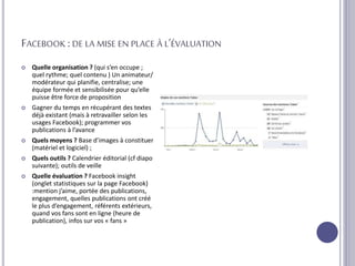 FACEBOOK :DE LA MISE EN PLACE À L’ÉVALUATION
 Quelle organisation ? (qui s’en occupe ;
quel rythme; quel contenu ) Un animateur/
modérateur qui planifie, centralise; une
équipe formée et sensibilisée pour qu’elle
puisse être force de proposition
 Gagner du temps en récupérant des textes
déjà existant (mais à retravailler selon les
usages Facebook); programmer vos
publications à l’avance
 Quels moyens ? Base d’images à constituer
(matériel et logiciel) ;
 Quels outils ? Calendrier éditorial (cf diapo
suivante); outils de veille
 Quelle évaluation ? Facebook insight
(onglet statistiques sur la page Facebook)
:mention j’aime, portée des publications,
engagement, quelles publications ont créé
le plus d’engagement, référents extérieurs,
quand vos fans sont en ligne (heure de
publication), infos sur vos « fans »
 
