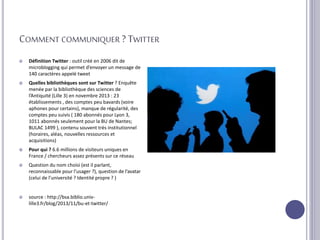 COMMENT COMMUNIQUER ? TWITTER
 Définition Twitter : outil créé en 2006 dit de
microblogging qui permet d’envoyer un message de
140 caractères appelé tweet
 Quelles bibliothèques sont sur Twitter ? Enquête
menée par la bibliothèque des sciences de
l’Antiquité (Lille 3) en novembre 2013 : 23
établissements , des comptes peu bavards (voire
aphones pour certains), manque de régularité, des
comptes peu suivis ( 180 abonnés pour Lyon 3,
1011 abonnés seulement pour la BU de Nantes;
BULAC 1499 ), contenu souvent très institutionnel
(horaires, aléas, nouvelles ressources et
acquisitions)
 Pour qui ? 6.6 millions de visiteurs uniques en
France / chercheurs assez présents sur ce réseau
 Question du nom choisi (est il parlant,
reconnaissable pour l’usager ?), question de l’avatar
(celui de l’université ? Identité propre ? )
 source : http://bsa.biblio.univ-
lille3.fr/blog/2013/11/bu-et-twitter/
 