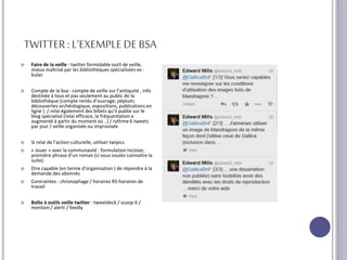 TWITTER:L’EXEMPLEDEBSA
 Faire de la veille : twitter formidable outil de veille,
mieux maîtrisé par les bibliothèques spécialisées ex :
bulac
 Compte de la bsa : compte de veille sur l’antiquité , info
destinée à tous et pas seulement au public de la
bibliothèque (compte rendu d’ouvrage; péplum;
découvertes archéologique, expositions, publications en
ligne ) :/ relai également des billets qu’il publie sur le
blog spécialisé (relai efficace, la fréquentation a
augmenté à partir du moment où ..) / rythme 6 tweets
par jour / veille organisée ou improvisée
 Si relai de l’action culturelle, utiliser twipics
 « Jouer » avec la communauté : formulation incisive;
première phrase d’un roman (si vous voulez connaitre la
suite)
 Etre capable (en terme d’organisation ) de répondre à la
demande des abonnés
 Contraintes : chronophage / horaires RS-horaires de
travail
 Boîte à outils veille twitter : tweetdeck / scoop it /
mention / alerti / feedly
 