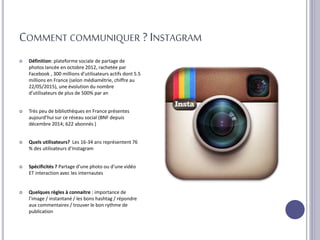 COMMENT COMMUNIQUER ? INSTAGRAM
 Définition: plateforme sociale de partage de
photos lancée en octobre 2012, rachetée par
Facebook , 300 millions d’utilisateurs actifs dont 5.5
millions en France (selon médiamétrie, chiffre au
22/05/2015), une évolution du nombre
d’utilisateurs de plus de 500% par an
 Très peu de bibliothèques en France présentes
aujourd’hui sur ce réseau social (BNF depuis
décembre 2014; 622 abonnés )
 Quels utilisateurs? Les 16-34 ans représentent 76
% des utilisateurs d’Instagram
 Spécificités ? Partage d’une photo ou d’une vidéo
ET interaction avec les internautes
 Quelques règles à connaitre : importance de
l’image / instantané / les bons hashtag / répondre
aux commentaires / trouver le bon rythme de
publication
 