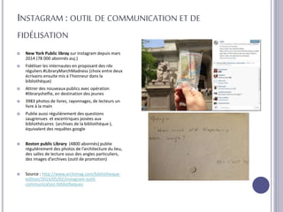 INSTAGRAM : OUTIL DE COMMUNICATION ET DE
FIDÉLISATION
 New York Public libray sur Instagram depuis mars
2014 (78 000 abonnés auj.)
 Fidéliser les internautes en proposant des rdv
réguliers #LibraryMarchMadness (choix entre deux
écrivains ensuite mis à l’honneur dans la
bibliothèque)
 Attirer des nouveaux publics avec opération
#libraryshelfie, en destination des jeunes
 3983 photos de livres, rayonnages, de lecteurs un
livre à la main
 Publie aussi régulièrement des questions
saugrenues et excentriques posées aux
bibliothécaires (archives de la bibliothèque ),
équivalent des requêtes google
 Boston public Library (4800 abonnés) publie
régulièrement des photos de l’architecture du lieu,
des salles de lecture sous des angles particuliers,
des images d’archives (outil de promotion)
 Source : http://www.archimag.com/bibliotheque-
edition/2014/05/02/instagram-outil-
communication-bibliotheques
 