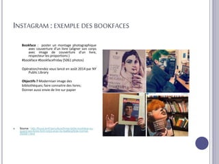 INSTAGRAM : EXEMPLE DES BOOKFACES
Bookface : poster un montage photographique
avec couverture d’un livre (aligner son corps
avec image de couverture d’un livre,
respecteur les proportions )
#bookface #bookfacefriday (5061 photos)
Opération/rendez vous lancé en août 2014 par NY
Public Library
Objectifs ? Moderniser image des
bibliothèques; faire connaitre des livres;
Donner aussi envie de lire sur papier
 Source : http://focus.levif.be/culture/livres-bd/le-bookface-ou-
quand-les-livres-font-corps-avec-la-realite/article-normal-
393081.html
 