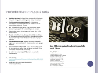 PROPOSER DES CONTENUS :LES BLOGS
 Définition d’un blog : type de site, dynamique, actualisation
fréquente et régulière, billets signés et datés, interaction
 Combien de blogs de bibliothèques ? : 139 blogs de
bibliothèques selon le blog Animer des communautés en
bibliothèques (élèves de l’Enssib)
 Blog , outil pour faciliter l’accès à de l’information et non
plateforme pour parler de la bibliothèque, ses services
 Réponse à un besoin : accompagner le lecteur dans le flot
d’informations
 Blogs de bibliothécaires ou blogs participatifs (médiathèque
de Noisy le sec avec vertige de la liste) ; blogs généralistes ou
blogs spécialisés (Tuner de Brest autour de la musique par
exemple)
 Évaluation indispensable : nombre de visites, nombre de
pages vues, quels articles ont le plus de succès ( outil : google
analytics)
 Communication indispensable autour de cet outil (support
de communication papier, relai sur twitter, facebook, fil rss,
newsletter, implication du personnel)
 Un outil vraiment participatif ? De moins en moins de
commentaires
 Liste des blogs :
http://www.bibliopedia.fr/index.php/Biblioblogs#Blogs_d.27.C3.A9t
ablissements
 Vertige de la liste : http://www.mediatheque-
noisylesec.org/webliste/
 