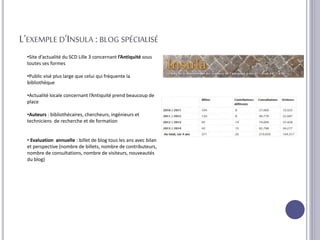 L’EXEMPLE D’INSULA :BLOG SPÉCIALISÉ
•Site d’actualité du SCD Lille 3 concernant l’Antiquité sous
toutes ses formes
•Public visé plus large que celui qui fréquente la
bibliothèque
•Actualité locale concernant l’Antiquité prend beaucoup de
place
•Auteurs : bibliothécaires, chercheurs, ingénieurs et
techniciens de recherche et de formation
• Evaluation annuelle : billet de blog tous les ans avec bilan
et perspective (nombre de billets, nombre de contributeurs,
nombre de consultations, nombre de visiteurs, nouveautés
du blog)
 