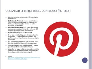 ORGANISER ET ENRICHIR DES CONTENUS : PINTEREST
 Curation ou veille documentaire- organisation
l’information
 Définition de Pinterest : réseau social créé en
2010 sur lequel on partage et on organise (en
tableaux ) des images (les siennes ou celles
présentes sur le réseau).
 Qui sont ces utilisateurs ? 65 à 80% des usagers
sont des femmes dans le monde ; en France 2.7
millions de visiteurs selon médiamétrie
 Quelles bibliothèques sur Pinterest ?
 Si on tape « médiathèques », dans la recherche
« membres », une centaine de tableaux avec
parfois seulement quelques photos, souvent peu
d’abonnés
 Sur bibliopedia, une dizaine sont recensés aussi
bien BU que bibliothèque de lecture publique
 Selon article paru dans vagabondance, 7 usages
possibles de Pinterest en bibliothèques
 Attention au copier collé : tendance à reproduire
un service existant en présentiel (coups de cœur,
thématiques déjà présentes en rayon)
 Source :
http://www.vagabondages.org/post/2013/09/10/Alors,-ce-
Pinterest-en-biblioth%C3%A8que
 