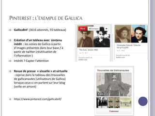 PINTEREST : L’EXEMPLE DE GALLICA
 GallicaBnf (3616 abonnés, 55 tableaux)
 Création d’un tableau avec contenu
inédit : les sosies de Gallica à partir
d’images présentes dans leur base / à
partir de twitter (réutilisation de
l’information )
 Intérêt ? Capter l’attention
 Revue de presse « visuelle » et virtuelle
: reprise dans le tableau des trouvailles
de gallicanautes (utilisateurs de Gallica)
lorsque ceux-ci en parlent sur leur blog
(veille en amont)
 https://www.pinterest.com/gallicabnf/
 