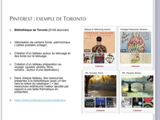 PINTEREST : EXEMPLE DE TORONTO
 Bibliothèque de Toronto (2148 abonnés)
 Valorisation de certains fonds patrimoniaux
( cartes postales vintage)
 Création d’un tableau autour du tatouage et
des livres sur le tatouage
 Création d’un tableau préparation au
voyage (guides, photos, films,
romans…autour d’une destination)
 Dans chaque tableau, des ressources
présentes à la bibliothèque (avec un lien
vers la notice du catalogue ) + des
ressources extérieures (valeur ajoutée par
rapport à une table thématique en
présentiel)
 https://www.pinterest.com/torontolibrary/
 