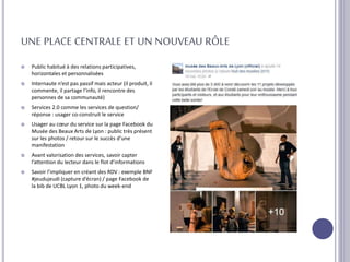 UNE PLACE CENTRALE ET UN NOUVEAU RÔLE
 Public habitué à des relations participatives,
horizontales et personnalisées
 Internaute n’est pas passif mais acteur (il produit, il
commente, il partage l’info, il rencontre des
personnes de sa communauté)
 Services 2.0 comme les services de question/
réponse : usager co-construit le service
 Usager au cœur du service sur la page Facebook du
Musée des Beaux Arts de Lyon : public très présent
sur les photos / retour sur le succès d’une
manifestation
 Avant valorisation des services, savoir capter
l’attention du lecteur dans le flot d’informations
 Savoir l’impliquer en créant des RDV : exemple BNF
#jeudujeudi (capture d’écran) / page Facebook de
la bib de UCBL Lyon 1, photo du week-end
 