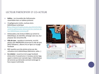 LECTEUR PARTICIPATIF ET CO-ACTEUR
 Gallica : Les trouvailles des Gallicanautes
rassemblées dans un tableau pinterest
 12 galliganautes invités, coulisses de la
bibliothèque numérique
(http://blog.bnf.fr/gallica/index.php/2015/01/28/q
uand-les-gallicanautes-decouvrent-les-coulisses-de-
leur-bibliotheque-numerique/)
 Ambassadeur, des lecteurs fidèles qui aiment la
bibliothèque, les identifier, échanger avec eux, leur
proposer des rencontres IRL
 Ville de Lyon : republie et commente, enrichit
photos avec #MONLYON concernant la ville de Lyon
(6652 followers) ; albums mis en ligne sur la page
Facebook
 BNF republie aussi des photos prises par des
utilisateurs de la bibliothèque (bâtiments, salles…)
 Co-création : couverture de la page Facebook
(choix entre 3 couvertures ) / nouveau service logo,
appel à création (voir exemple lego) / bibliothèque
de Suresnes qui demande comment aménager le
futur espace multimedia
 
