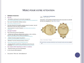 MERCI POUR VOTRE ATTENTION
 Quelques ressources :
 Des sites
 - 60 meilleurs outils pour le community management
http://www.blogdumoderateur.com/outils-community-management/
 Pour suivre l’actualité des médiaux sociaux :
 http://www.mediassociaux.fr/
 Pour être informé de l’actualité numérique dans les musées , lieux de
patrimoine et lieux de culture scientifique :
 -club innovation et culture française http://www.club-innovation-
culture.fr/
 Des pages Facebook
 Pour trouver des sources d’inspiration :
 - -Musée des Confluences (diversité des contenus : quizz, coulisses,
focus sur une expo, mise en valeur de collection..)
https://www.facebook.com/museedesconfluences?fref=ts
 -- Nantes Tourisme (usager très présent )
https://www.facebook.com/nantestourisme?fref=ts
 -Morbihan Tourisme (choix des photos, écriture )
 https://www.facebook.com/morbihantourisme
 - Danette (identité visuelle forte, publications très en lien avec
l’actualité) https://www.facebook.com/danette.france?fref=ts
 Des comptes twitter dynamiques et riches en contenus:
 - Musée des beaux arts de Lyon @mbalyon
 Le livre de poche @livredepoche
 Des question ? Mon mail : vbreton@yahoo.fr
 