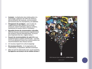  Contexte : multiplication des médias grâce à la
technologie, explosion de l’offre de contenus,
démocratisation de la parole, communication
permanente avec les smartphones, les tablettes
 Changement de paradigme : avec le web, les
usagers/lecteurs plus distants vis-à-vis des
structures. Avant l’utilisateur allait au contenu,
maintenant le contenu vient à l’utilisateur.
 Nouvelles formes de consommation culturelles
69% des français consommeraient régulièrement
des produits culturels dématérialisés et encore
plus important chez les « digital native »
 Pouvoir de recommandation du web 2.0 et pas
seulement dans la sphère commerciale : +2/3 des
15-25 ans déclarent choisir leur contenu grâce aux
recommandations des réseaux sociaux
 Un nouveau rapport à la culture (zapping)
 De nouveaux besoins : tri et organisation de
l’information, e-reputation, identité numérique
 Aller où sont les internautes mais la vrai question :
Qu’apporter aux lecteurs via les médias sociaux ?
 