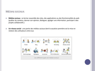 MÉDIAS SOCIAUX
 Médias sociaux : ce terme rassemble des sites, des applications ou des fonctionnalités du web
(publier du contenu, donner son opinion, dialoguer, agréger une information, participer à des
projets collaboratifs )
 Un réseau social : une partie des médias sociaux dont la vocation première est la mise en
relation des utilisateurs entre eux
 