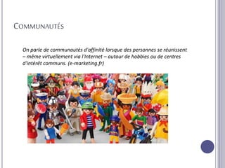 COMMUNAUTÉS
On parle de communautés d'affinité lorsque des personnes se réunissent
– même virtuellement via l'Internet – autour de hobbies ou de centres
d'intérêt communs. (e-marketing.fr)
 