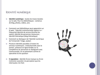 IDENTITÉ NUMÉRIQUE
 Identité numérique : toutes les traces laissées
sur le web. Pour les bibliothèques : contenus
de blog, photos, vidéos, avis.
 Comment une bibliothèque peut apparaitre sur
le web ? Identité institutionnelle (option la +
fréquente) Identité de service (Guichet du
savoir); identité de personnes ressources ;
identité thématique (blog thématique)
 Comment se distinguer de l’identité numérique
de l’Université ? (logo, avatar)
 Plusieurs identités possibles à travers les
services numériques : institutionnelle avec le
portail ; présence en ligne fondée sur la
compétence du personnel en dialoguant avec
communautés, en se présentant comme le
spécialiste d’une question
 E-reputation : identité d’une marque ou d’une
institution associée à la perception que les
internautes s’en font
 