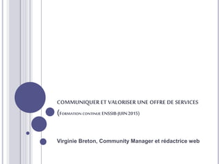 COMMUNIQUER ET VALORISER UNE OFFRE DE SERVICES
(FORMATION CONTINUE ENSSIB-JUIN2015)
Virginie Breton, Community Manager et rédactrice web
 