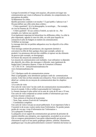 Lorsque la notoriété et l’image sont acquises, elle pourra envisager une
communication qui visera à influencer les attitudes, les comportements, les
perceptions du public.
4) Déterminer les cibles.
Quelles personnes souhaite-t-on toucher ? À quel public s’adresse-t-on ?
On peut définir une cible selon deux critères :
 Critère quantitatif : lié à la démographie, la sociologie… Par exemple,
on vise les femmes de 35 à 40 ans.
 Critère qualitatif : lié aux centres d’intérêt, au style de vie... Par
exemple, on s’adresse aux sportifs.
Il est également important de hiérarchiser les différentes cibles. La cible la
plus importante, appelée le cœur de cible, est celle pour laquelle on
consacrera le plus de budgets en matière de communication.
5) Définir un message.
Le message doit être en parfaite adéquation avec les objectifs et les cibles
déterminés.
Tout message contient des promesses, des arguments destinés à
convaincre la cible de faire quelque chose (par exemple, acheter un
produit). Les promesses doivent être crédibles et reposer sur des éléments
de preuves (par exemple, un témoignage).
6) Choisir des moyens de communication.
Les moyens de communication sont multiples. Leur utilisation va dépendre
des objectifs, des cibles, des messages à véhiculer, mais également du
budget dont l’entreprise dispose. Centre de Formation à Distance
+32 3 292 33 36 – info@formationadistance.be
www.formationadistance.be
33
3.6.2. Quelques outils de communication externe
Dans ce paragraphe, nous aborderons quelques outils de communication
externe. Cette liste est bien entendu non-exhaustive. Nous reviendrons plus en
détail sur certains de ces moyens de communication dans les chapitres
suivants.
1) La carte de visite
Une carte de visite reste l’un des outils de communication incontournables à
travers le monde. Celle-ci reflète la personnalité de l’entreprise.
Le format classique le plus utilisé est la carte de visite de 85 mm x 55 mm.
Une carte de visite comprend un certain nombre d’informations que nous
pouvons résumer comme suit :
 Nom, prénom et fonction de la personne
 Nom, logo, secteur d’activité de l’entreprise
 Coordonnées complètes.
Une carte de visite n’est pas un encart publicitaire. Il est important d’aller à
l’essentiel et de ne pas vouloir mettre trop d’information. Ne perdez jamais
perdre de vue que « trop d’information tue l’information ».
2) La plaquette d’entreprise
La plaquette est un support de communication qui permet de présenter de
manière détaillée une entreprise, une organisation, un produit ou un service.
Elle se compose généralement d’une partie rédactionnelle qui présente
clairement le sujet et d’une partie graphique (photos, schémas, illustrations,
graphiques) qui vise plus particulièrement à soutenir l’attention du lecteur ou
 