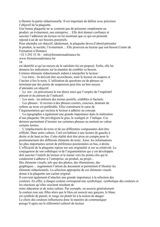 à illustrer la partie rédactionnelle. Il est important de définir avec précision
l’objectif de la plaquette.
Une bonne plaquette ne se contente pas de présenter simplement un
produit, un événement, une entreprise… Elle doit donner confiance et
susciter l’adhésion du lecteur en lui montrant que ce qui est présenté
répond à un de ses besoins potentiels.
Pour atteindre cet objectif, idéalement, la plaquette devra d’abord présenter
le produit, la société, l’événement… Elle prouvera au lecteur que son besoin Centre de
Formation à Distance
+32 3 292 33 36 – info@formationadistance.be
www.formationadistance.be
34
est identifié et qu’un moyen de le satisfaire lui est proposé. Enfin, elle lui
donnera les indications sur la manière de combler ce besoin.
Certains éléments rédactionnels aident à interpeller le lecteur :
 Les titres : ils doivent être accrocheurs, tenir le lecteur en suspens et
l’inciter à lire le texte. L’utilisation de questions ou de phrases se
terminant par des points de suspension peut être un bon moyen
d’atteindre cet objectif.
 Le ton : on préconisera le ton direct ainsi que l’emploi de l’impératif
présent et du présent de l’indicatif.
 Les mots : on utilisera des termes positifs, crédibles et factuels.
 Les phrases : le recours à des phrases courtes, concises, donnant du
rythme au texte est préférable. Elles constituent le cœur de
l’argumentation qui incitera le lecteur à adhérer au concept.
 La typographie a également une grande importance dans la réalisation
d’une plaquette. On privilégiera le gras, le souligné et l’italique. Ces
derniers permettent d’insister sur certaines phrases ou mettent en valeur
certains termes.
 L’emplacement du texte et de ses différentes composantes doit être
réfléchi. Dans notre culture, l’œil est habitué à une lecture de gauche à
droite et de haut en bas. Cette réalité doit être prise en compte pour le
positionnement des différents éléments du texte. Ainsi, les informations
les plus importantes seront de préférence positionnées en bas, à droite.
L’efficacité de la plaquette repose sur son originalité et sur sa créativité. La
conjugaison de son esthétique et de l’argumentation qui y est développée
doit susciter l’intérêt du lecteur et le mener vers les points clés qui le
conduiront à adhérer à l’entreprise, au produit, au projet...
Des éléments visuels, tels que des photos, des illustrations, des
graphiques… augmentent l’attrait du document et permettent d’illustrer les
éléments rédactionnels. La sélection appropriée de ces éléments visuels
donne à la plaquette son cachet original.
Il convient également d’attacher une grande importance à la sélection des
couleurs. En effet, à chaque couleur correspond une symbolique. symbolique des couleurs et
les réactions qu’elles suscitent résultent de
notre éducation et de notre culture. Par exemple, on associe généralement
la couleur rose aux filles alors que le bleu est associé aux garçons, le blanc
est symbole de pureté, le rouge est plutôt lié à la notion de danger.
Le choix des couleurs influencera donc la manière de communiquer
puisqu’il agira sur le référentiel culturel du lecteur
 
