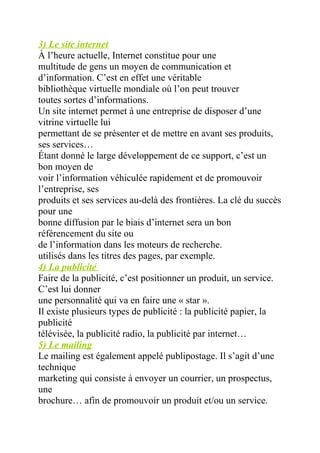 3) Le site internet
À l’heure actuelle, Internet constitue pour une
multitude de gens un moyen de communication et
d’information. C’est en effet une véritable
bibliothèque virtuelle mondiale où l’on peut trouver
toutes sortes d’informations.
Un site internet permet à une entreprise de disposer d’une
vitrine virtuelle lui
permettant de se présenter et de mettre en avant ses produits,
ses services…
Étant donné le large développement de ce support, c’est un
bon moyen de
voir l’information véhiculée rapidement et de promouvoir
l’entreprise, ses
produits et ses services au-delà des frontières. La clé du succès
pour une
bonne diffusion par le biais d’internet sera un bon
référencement du site ou
de l’information dans les moteurs de recherche.
utilisés dans les titres des pages, par exemple.
4) La publicité
Faire de la publicité, c’est positionner un produit, un service.
C’est lui donner
une personnalité qui va en faire une « star ».
Il existe plusieurs types de publicité : la publicité papier, la
publicité
télévisée, la publicité radio, la publicité par internet…
5) Le mailing
Le mailing est également appelé publipostage. Il s’agit d’une
technique
marketing qui consiste à envoyer un courrier, un prospectus,
une
brochure… afin de promouvoir un produit et/ou un service.
 