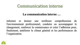 Communication interne
La communication interne …
informer et donner une meilleure compréhension de
l'environnement professionnel, conduire ou accompagner le
changement, renforcer la connaissance et créer l’adhésion pour,
finalement, améliorer le climat général et les performances de
l’organisation.
 