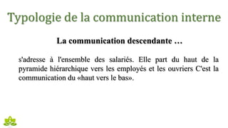 Typologie de la communication interne
La communication descendante …
s'adresse à l'ensemble des salariés. Elle part du haut de la
pyramide hiérarchique vers les employés et les ouvriers C'est la
communication du «haut vers le bas».
 