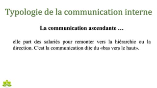 Typologie de la communication interne
La communication ascendante …
elle part des salariés pour remonter vers la hiérarchie ou la
direction. C'est la communication dite du «bas vers le haut».
 
