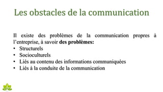 Les obstacles de la communication
Il existe des problèmes de la communication propres à
l’entreprise, à savoir des problèmes:
• Structurels
• Socioculturels
• Liés au contenu des informations communiquées
• Liés à la conduite de la communication
 