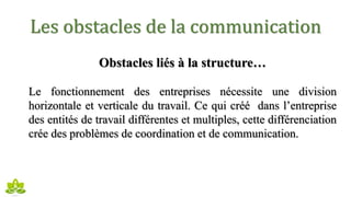 Les obstacles de la communication
Obstacles liés à la structure…
Le fonctionnement des entreprises nécessite une division
horizontale et verticale du travail. Ce qui créé dans l’entreprise
des entités de travail différentes et multiples, cette différenciation
crée des problèmes de coordination et de communication.
 