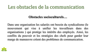 Les obstacles de la communication
Obstacles socioculturels…
Dans une organisation les salariés ont besoin du syndicalisme (le
mouvement qui vise à unifier les travailleurs dans des
organisations ) qui protège les intérêts des employés. Ainsi, les
conflits du pouvoir et les stratégies des chefs pour garder leur
marge de manœuvre créent des problèmes de communication.
 