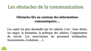 Les obstacles de la communication
Obstacles liés au contenu des informations
communiquées…
Les sujets les plus demandés par les salariés c’est : leurs droits,
les stages, la formation, la politique des salaires, l’organisation
du travail, Les mouvements du personnel (embauches,
licenciements, évolutions …).
 