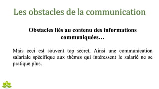Les obstacles de la communication
Obstacles liés au contenu des informations
communiquées…
Mais ceci est souvent top secret. Ainsi une communication
salariale spécifique aux thèmes qui intéressent le salarié ne se
pratique plus.
 