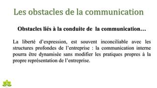 Les obstacles de la communication
Obstacles liés à la conduite de la communication…
La liberté d’expression, est souvent inconciliable avec les
structures profondes de l’entreprise : la communication interne
pourra être dynamisée sans modifier les pratiques propres à la
propre représentation de l’entreprise.
 
