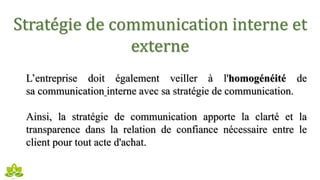 Stratégie de communication interne et
externe
L’entreprise doit également veiller à l'homogénéité de
sa communication interne avec sa stratégie de communication.
Ainsi, la stratégie de communication apporte la clarté et la
transparence dans la relation de confiance nécessaire entre le
client pour tout acte d'achat.
 