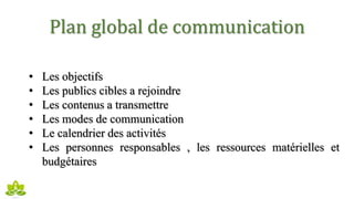 Plan global de communication
• Les objectifs
• Les publics cibles a rejoindre
• Les contenus a transmettre
• Les modes de communication
• Le calendrier des activités
• Les personnes responsables , les ressources matérielles et
budgétaires
 