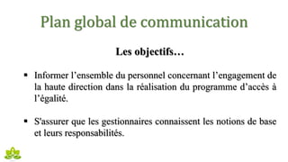Plan global de communication
Les objectifs…
 Informer l’ensemble du personnel concernant l’engagement de
la haute direction dans la réalisation du programme d’accès à
l’égalité.
 S'assurer que les gestionnaires connaissent les notions de base
et leurs responsabilités.
 