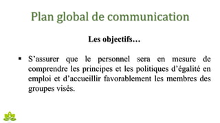 Plan global de communication
Les objectifs…
 S’assurer que le personnel sera en mesure de
comprendre les principes et les politiques d’égalité en
emploi et d’accueillir favorablement les membres des
groupes visés.
 