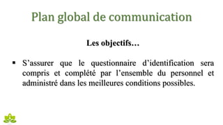 Plan global de communication
Les objectifs…
 S’assurer que le questionnaire d’identification sera
compris et complété par l’ensemble du personnel et
administré dans les meilleures conditions possibles.
 
