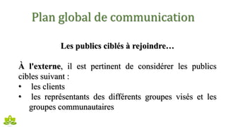 Plan global de communication
Les publics ciblés à rejoindre…
À l'externe, il est pertinent de considérer les publics
cibles suivant :
• les clients
• les représentants des différents groupes visés et les
groupes communautaires
 